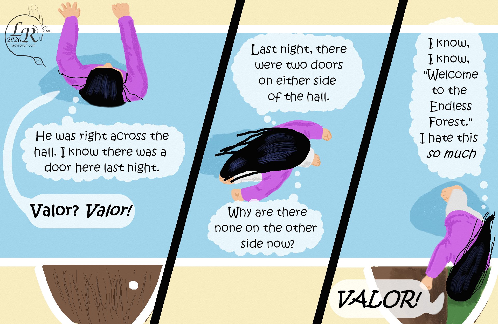 

Victory is wearing a pink top and white pants, her feet bare. 
Top-down view of Victory rapping on the wall where the door used to be, thinking, (He was right across the hall. I know there was a door here last night.) 
Victory, aloud: “Valor? Valor!” 
Second panel, Victory striding down the hall, thinking, (Last night, there were two doors on either side of the hall. Why are there none on the other side now?) 
Third panel, Victory opens the door on the same side of the hall as her room. (I know, I know,) she thinks, (‘Welcome to the Endless Forest.’ I hate this so much.)  
Aloud, she shouts, “Valor!” 

